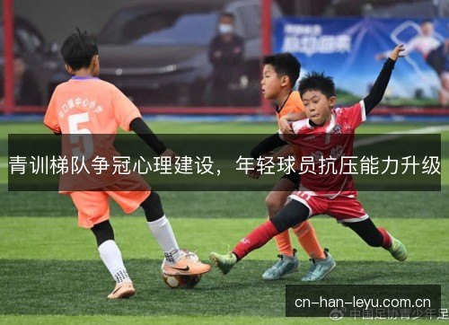 青训梯队争冠心理建设，年轻球员抗压能力升级